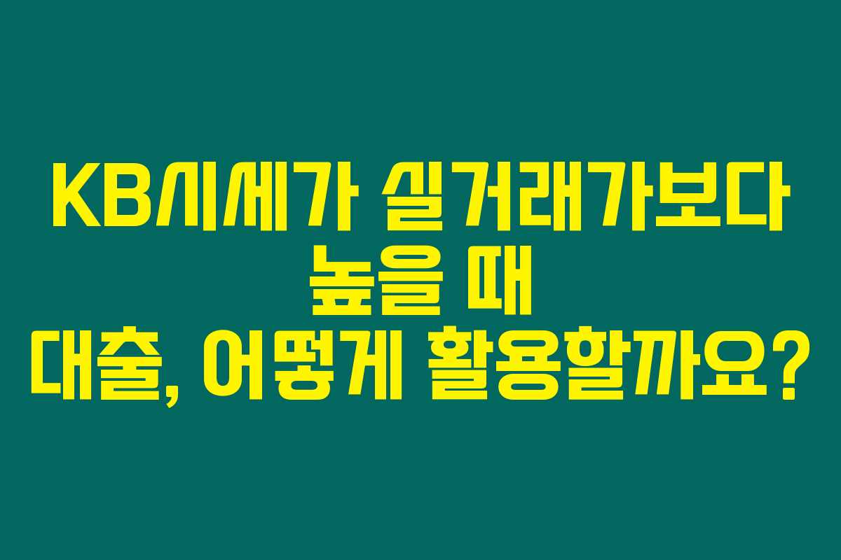 KB시세가 실거래가보다 높을 때 대출, 어떻게 활용할까요?
