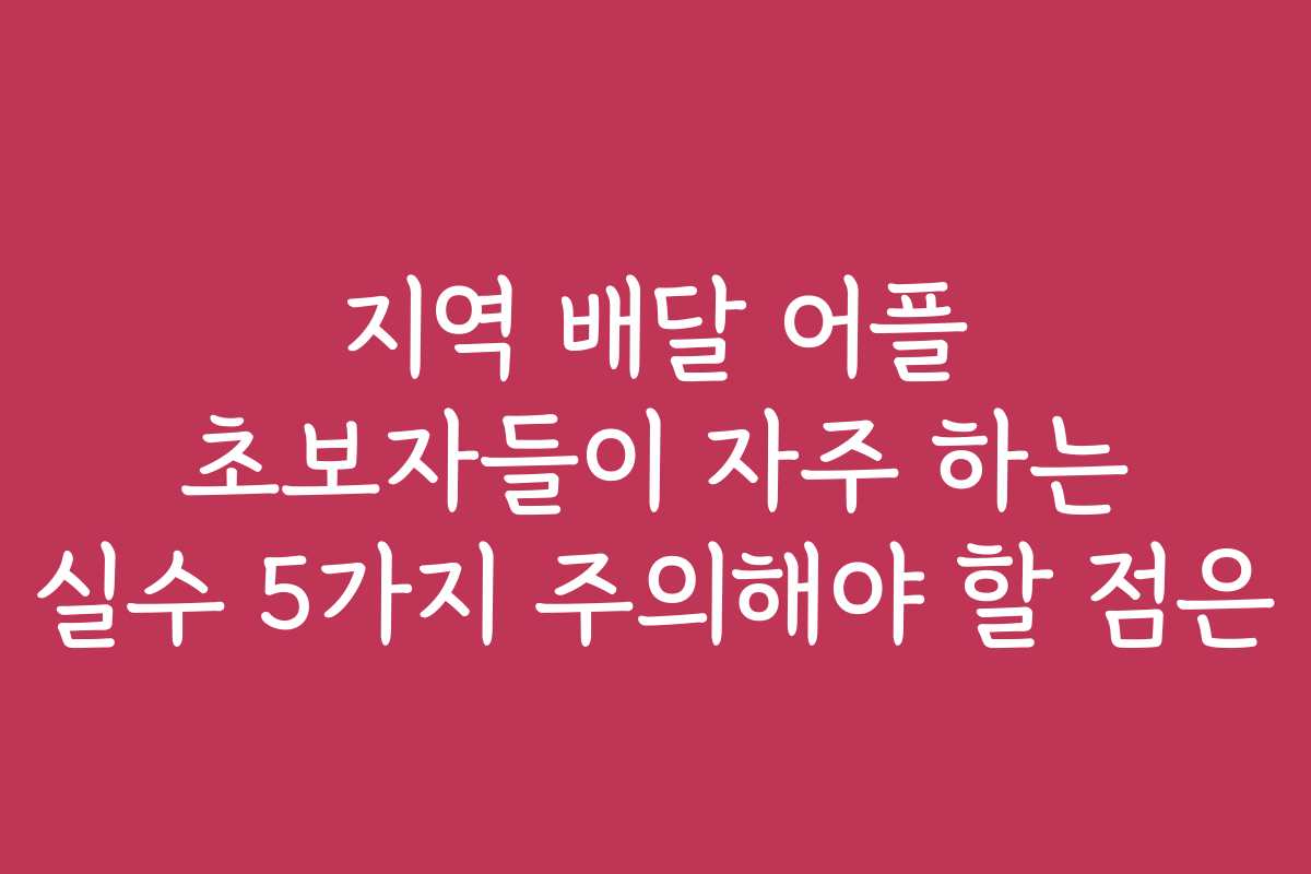 지역 배달 어플 초보자들이 자주 하는 실수 5가지 주의해야 할 점은