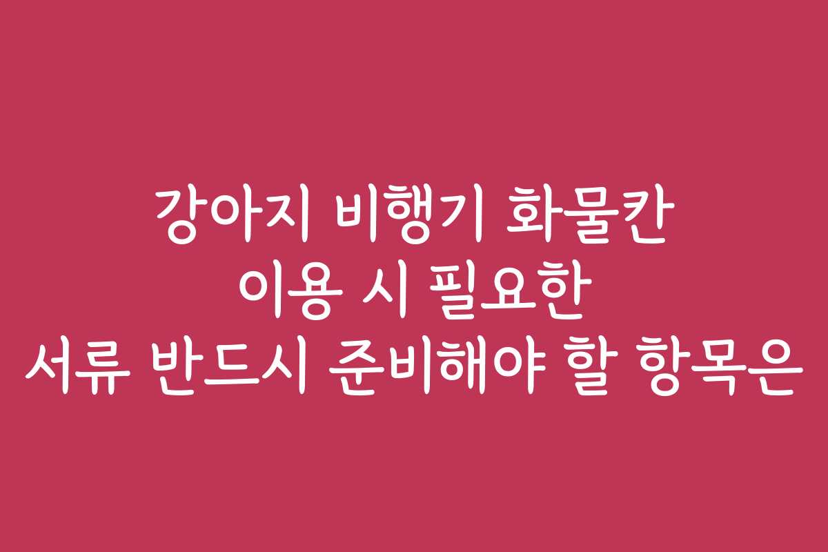 강아지 비행기 화물칸 이용 시 필요한 서류 반드시 준비해야 할 항목은
