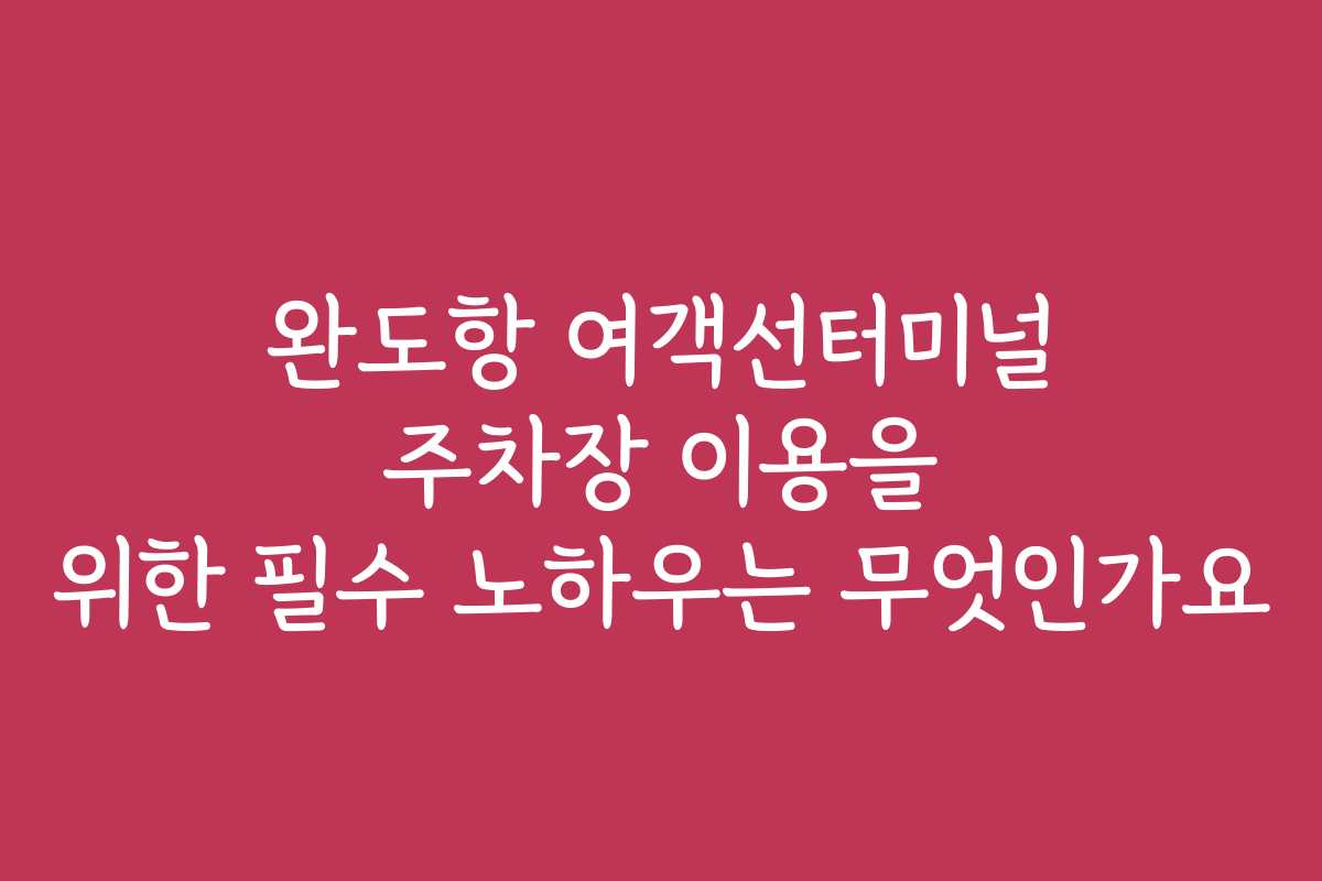 완도항 여객선터미널 주차장 이용을 위한 필수 노하우는 무엇인가요