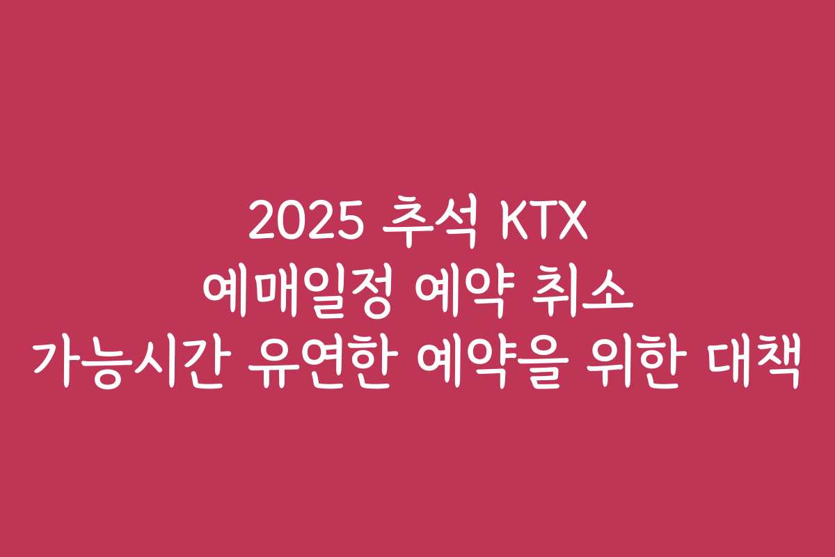 2025 추석 KTX 예매일정 예약 취소 가능시간 유연한 예약을 위한 대책