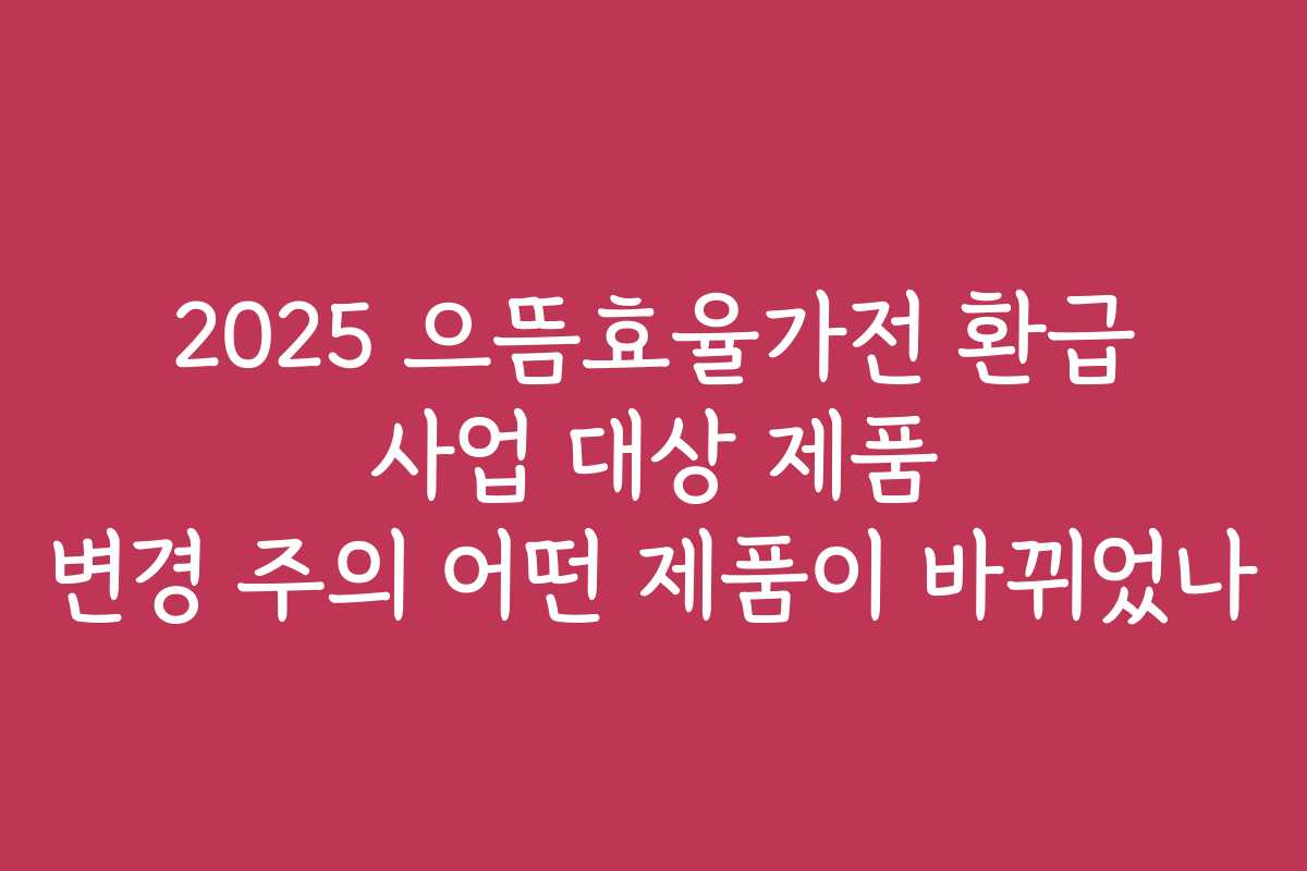 2025 으뜸효율가전 환급 사업 대상 제품 변경 주의 어떤 제품이 바뀌었나