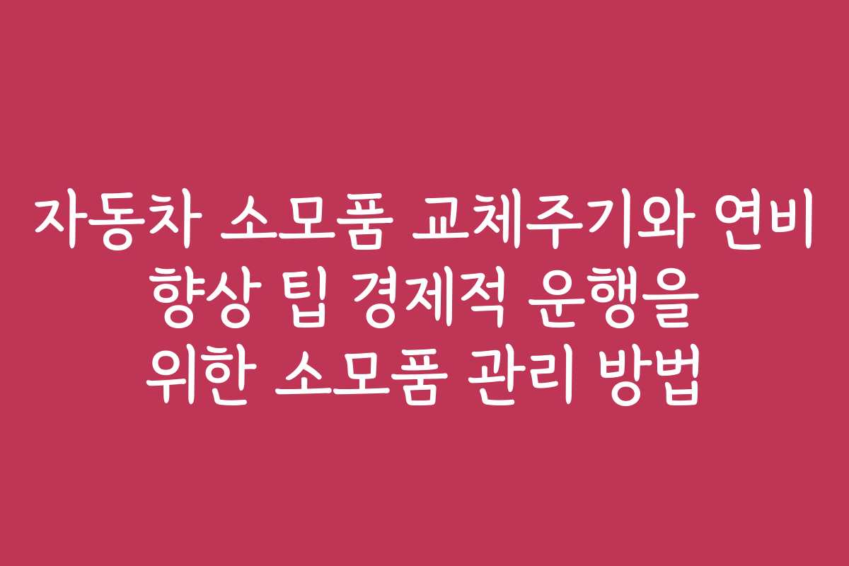 자동차 소모품 교체주기와 연비 향상 팁 경제적 운행을 위한 소모품 관리 방법