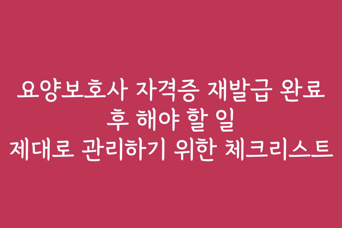 요양보호사 자격증 재발급 완료 후 해야 할 일 제대로 관리하기 위한 체크리스트