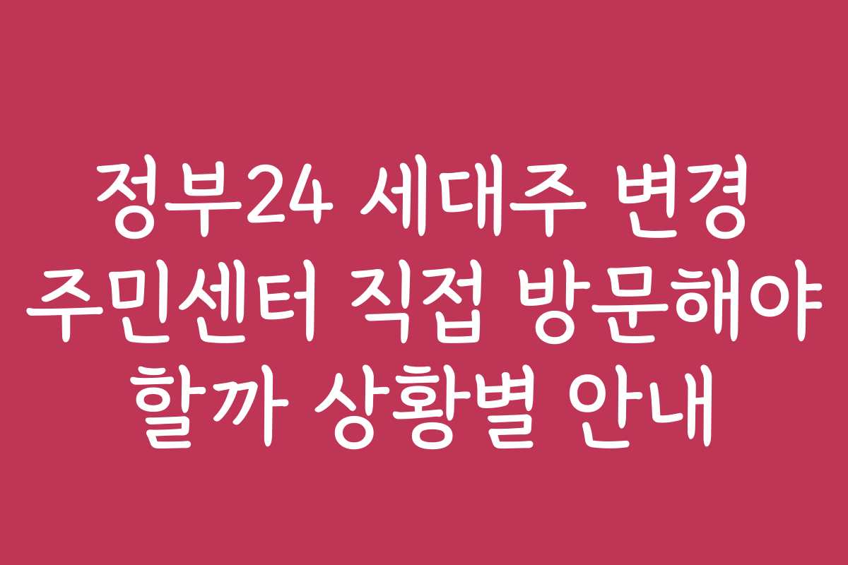 정부24 세대주 변경 주민센터 직접 방문해야 할까 상황별 안내