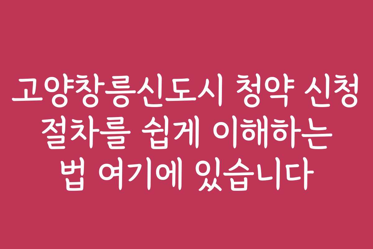고양창릉신도시 청약 신청 절차를 쉽게 이해하는 법 여기에 있습니다