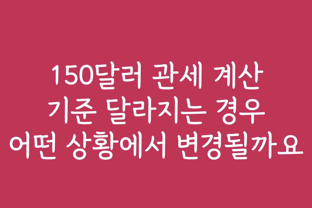 150달러 관세 계산 기준 달라지는 경우 어떤 상황에서 변경될까요