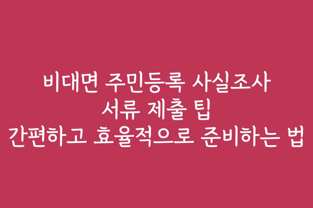 비대면 주민등록 사실조사 서류 제출 팁 간편하고 효율적으로 준비하는 법