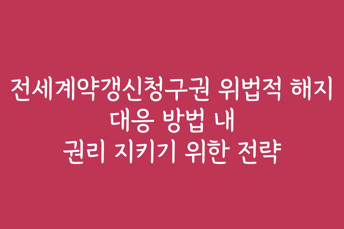 전세계약갱신청구권 위법적 해지 대응 방법 내 권리 지키기 위한 전략