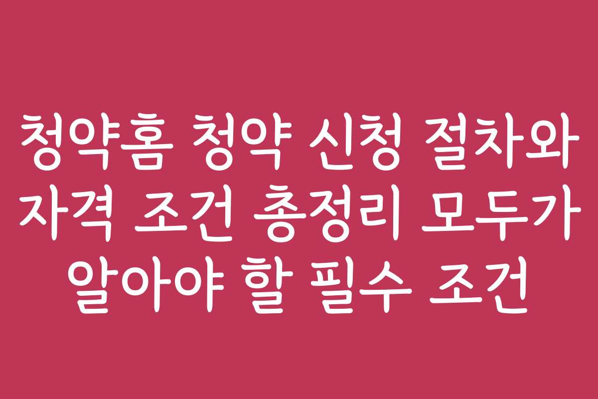 청약홈 청약 신청 절차와 자격 조건 총정리 모두가 알아야 할 필수 조건