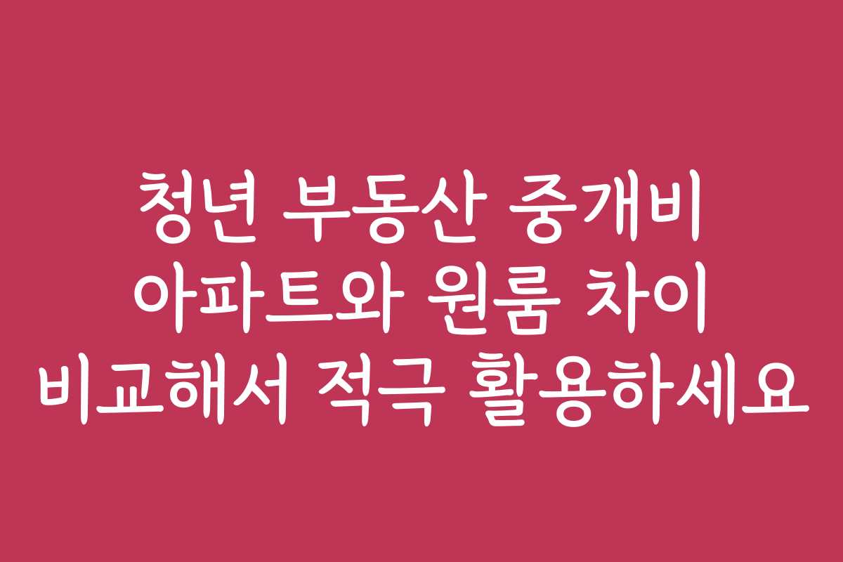 청년 부동산 중개비 아파트와 원룸 차이 비교해서 적극 활용하세요