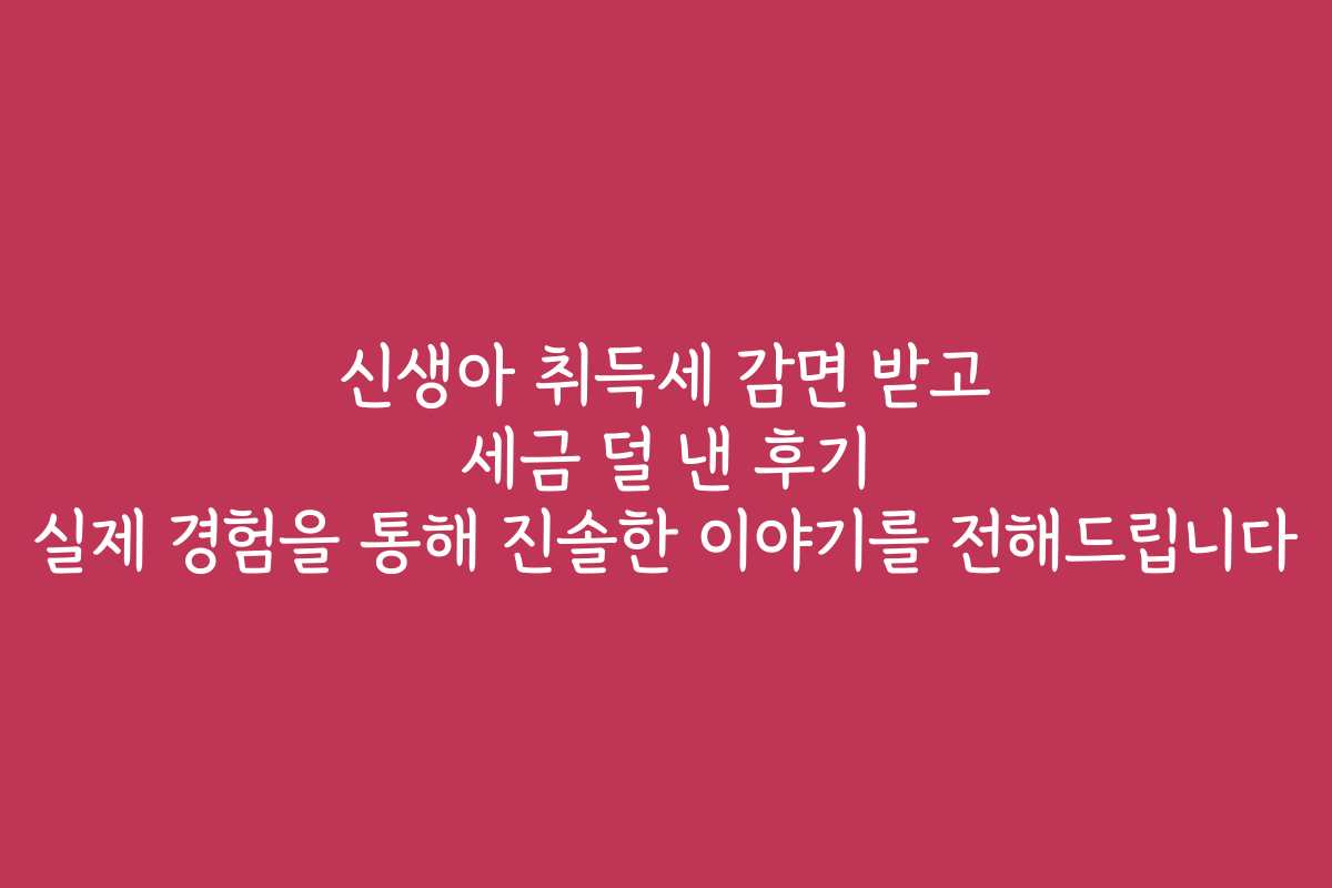 신생아 취득세 감면 받고 세금 덜 낸 후기 실제 경험을 통해 진솔한 이야기를 전해드립니다