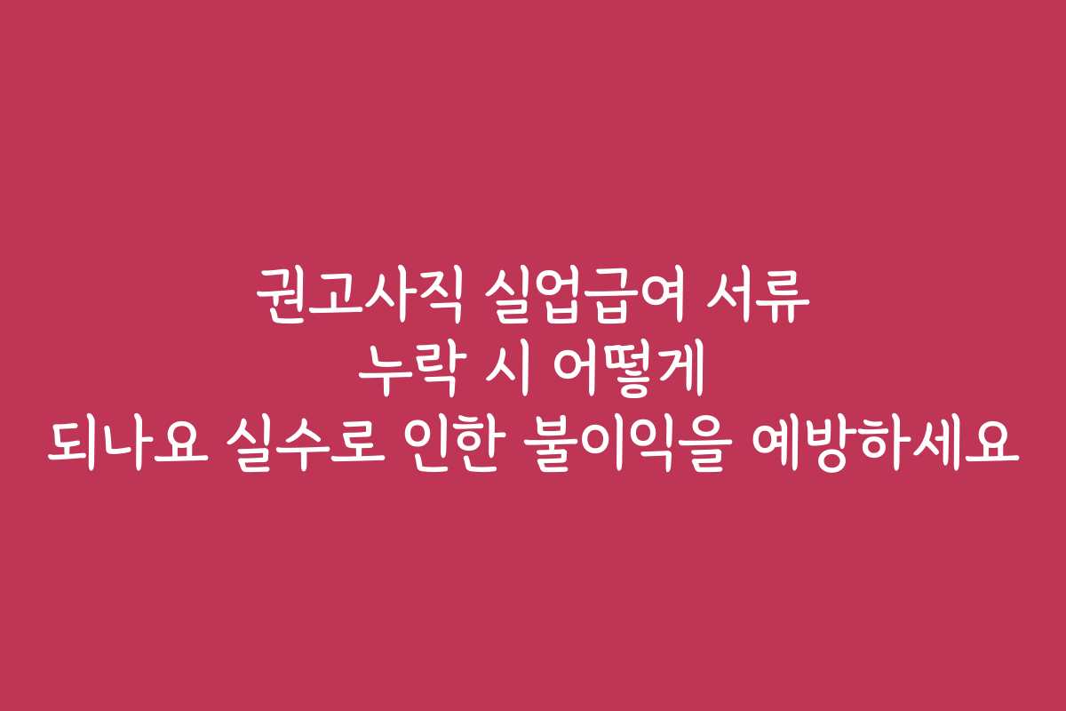 권고사직 실업급여 서류 누락 시 어떻게 되나요 실수로 인한 불이익을 예방하세요