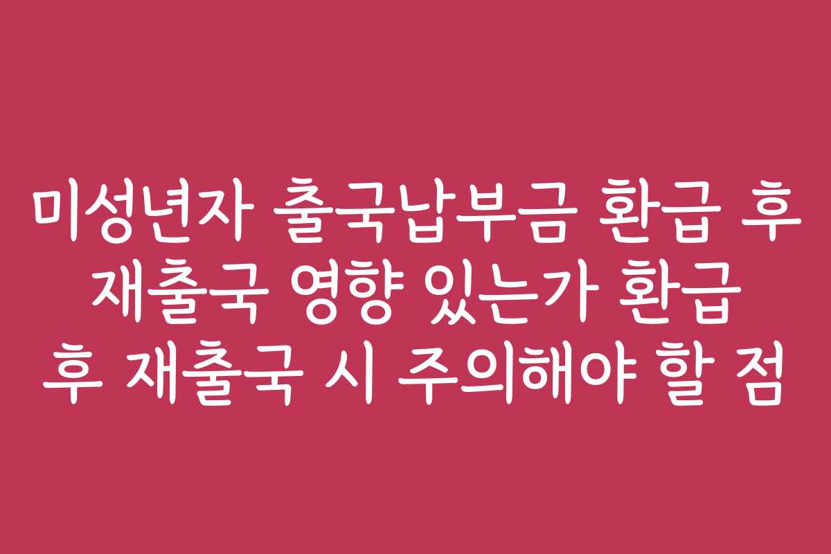 미성년자 출국납부금 환급 후 재출국 영향 있는가 환급 후 재출국 시 주의해야 할 점