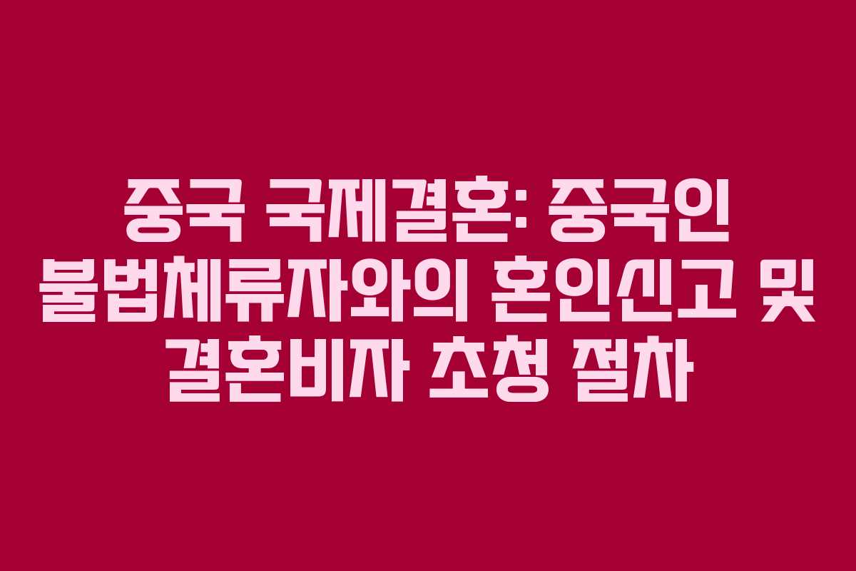 중국 국제결혼: 중국인 불법체류자와의 혼인신고 및 결혼비자 초청 절차