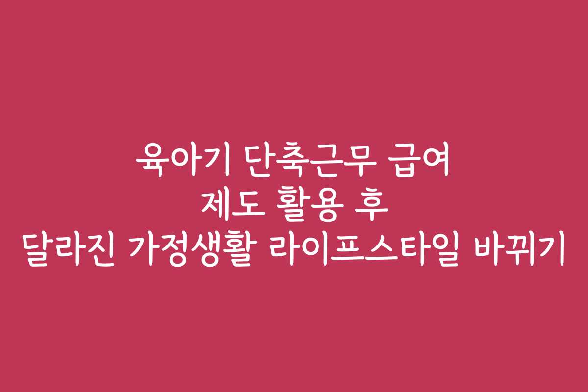 육아기 단축근무 급여 제도 활용 후 달라진 가정생활 라이프스타일 바뀌기