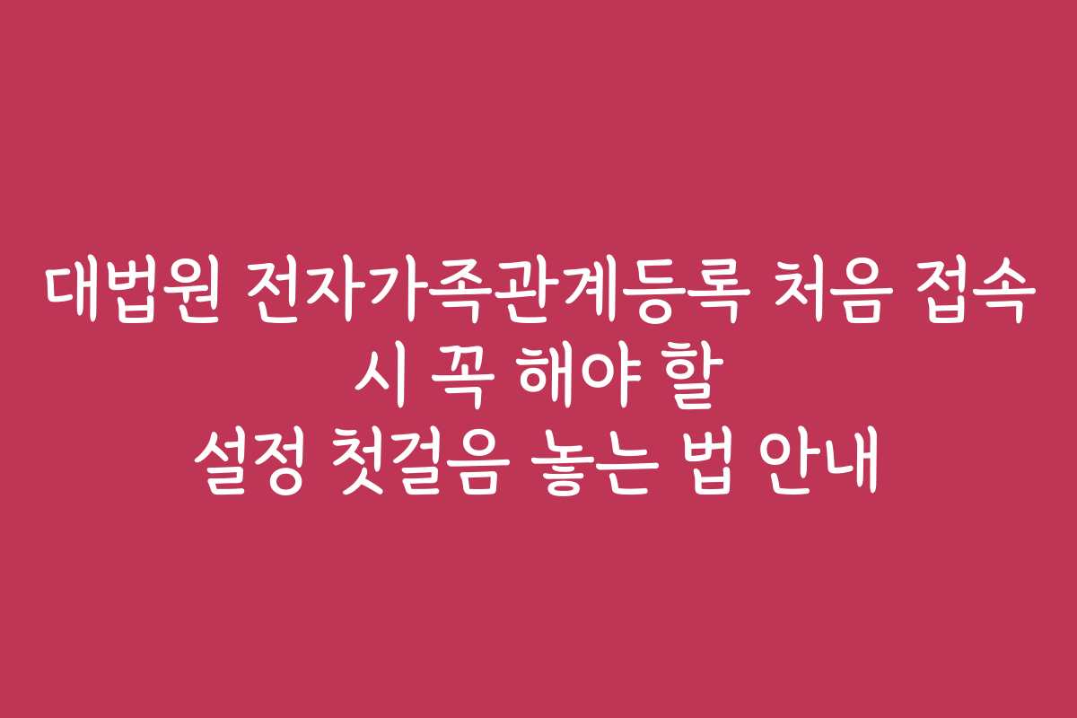 대법원 전자가족관계등록 처음 접속 시 꼭 해야 할 설정 첫걸음 놓는 법 안내