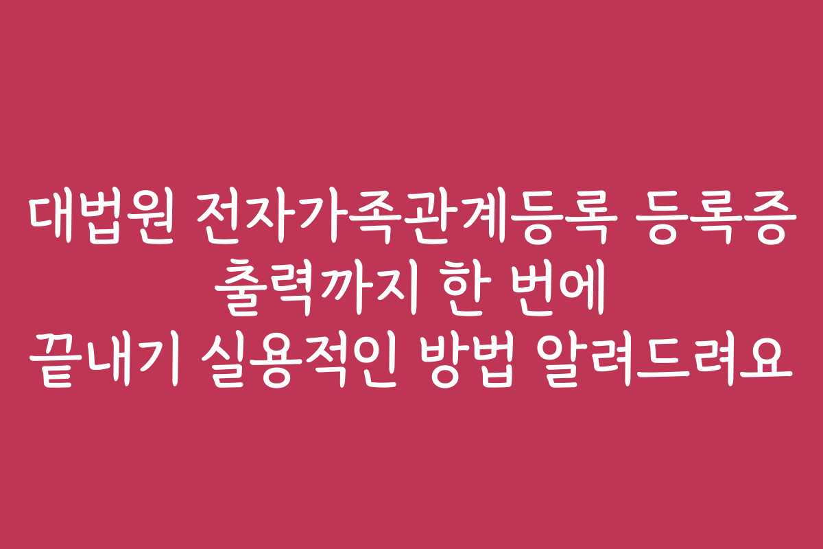 대법원 전자가족관계등록 등록증 출력까지 한 번에 끝내기 실용적인 방법 알려드려요