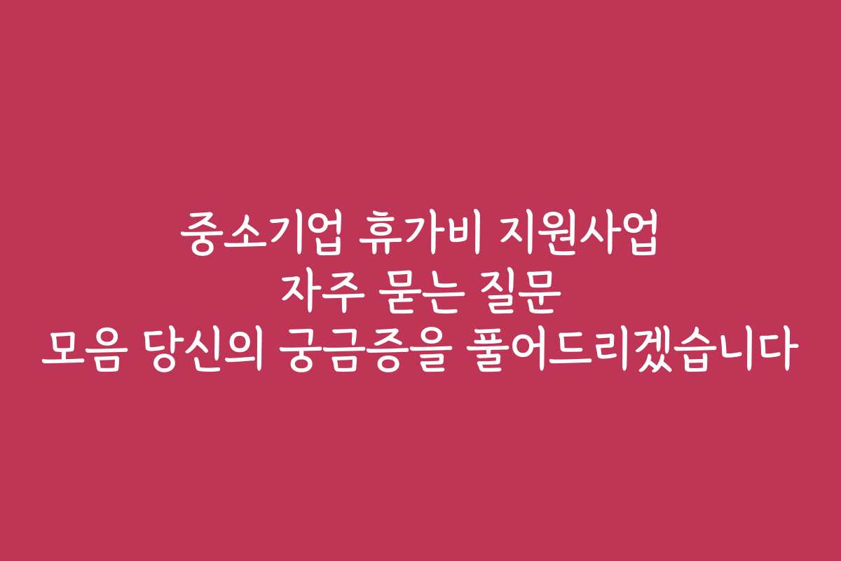 중소기업 휴가비 지원사업 자주 묻는 질문 모음 당신의 궁금증을 풀어드리겠습니다