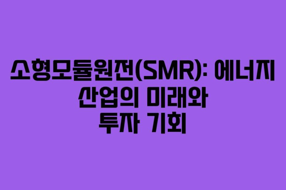 소형모듈원전(SMR): 에너지 산업의 미래와 투자 기회