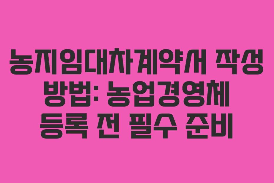 농지임대차계약서 작성 방법: 농업경영체 등록 전 필수 준비