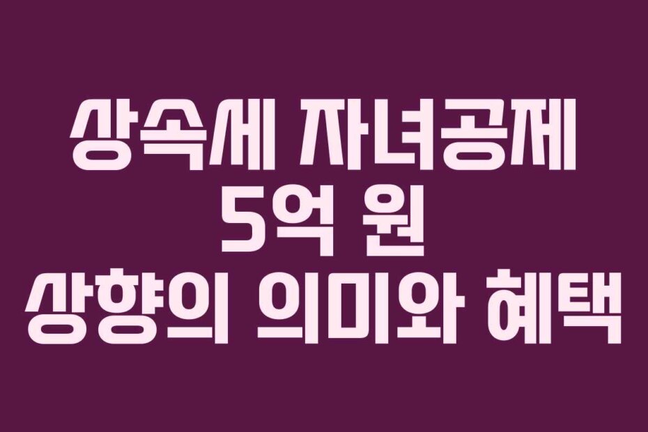상속세 자녀공제 5억 원 상향의 의미와 혜택