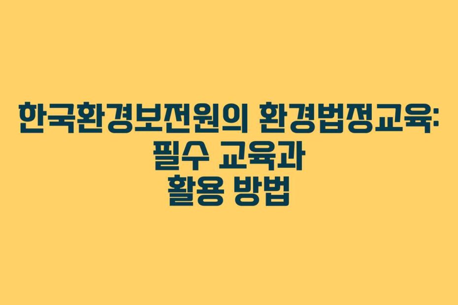 한국환경보전원의 환경법정교육: 필수 교육과 활용 방법