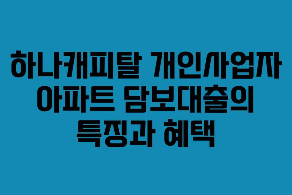 하나캐피탈 개인사업자 아파트 담보대출의 특징과 혜택