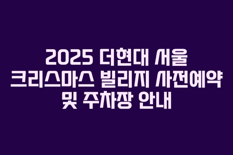 2025 더현대 서울 크리스마스 빌리지 사전예약 및 주차장 안내 2025 더현대 서울 크리스마스 빌리지 사전예약 및 주차장 안내