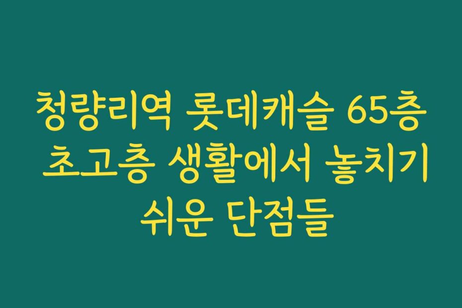청량리역 롯데캐슬 65층 초고층 생활에서 놓치기 쉬운 단점들