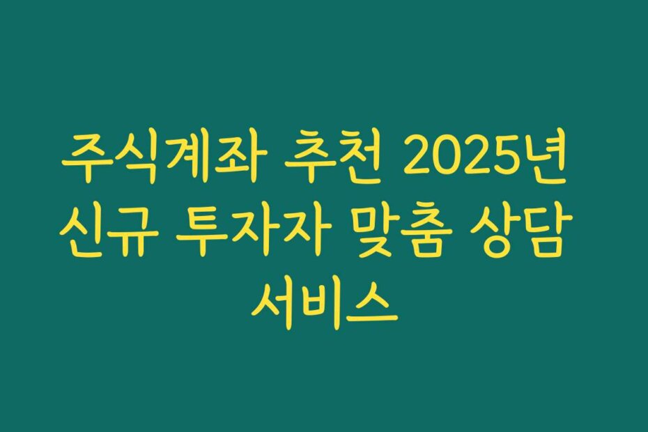 주식계좌 추천 2025년 신규 투자자 맞춤 상담 서비스