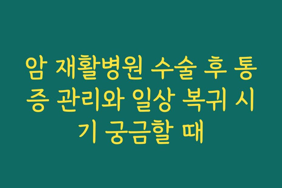 암 재활병원 수술 후 통증 관리와 일상 복귀 시기 궁금할 때