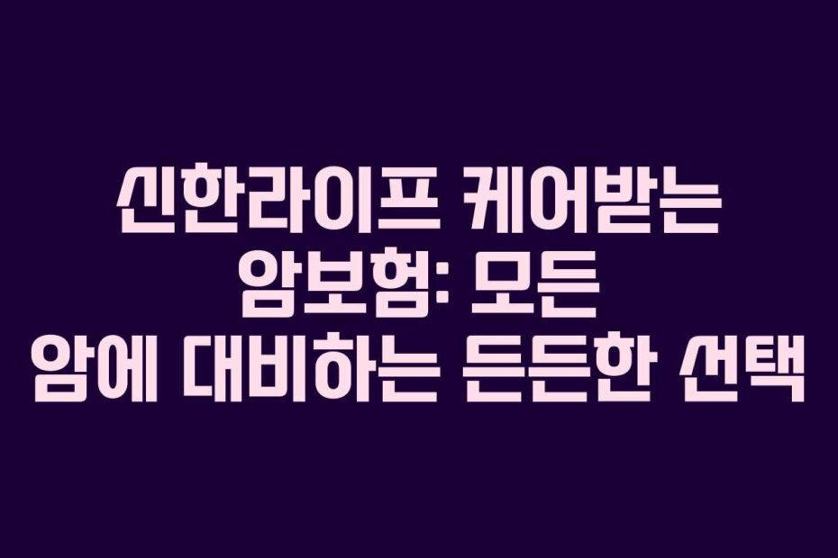 신한라이프 케어받는 암보험: 모든 암에 대비하는 든든한 선택