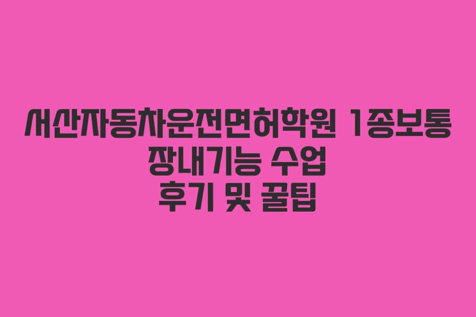 서산자동차운전면허학원 1종보통 장내기능 수업 후기 및 꿀팁