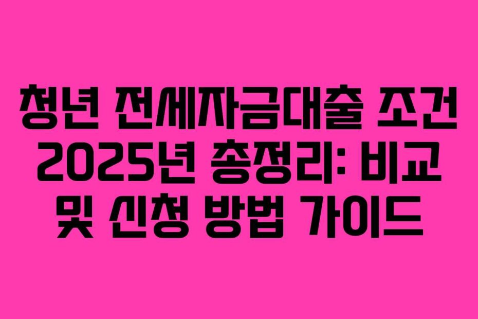 청년 전세자금대출 조건 2025년 총정리: 비교 및 신청 방법 가이드