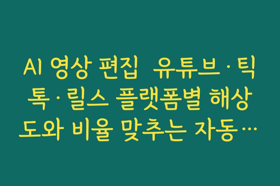AI 영상 편집  유튜브·틱톡·릴스 플랫폼별 해상도와 비율 맞추는 자동 리사이즈 활용법