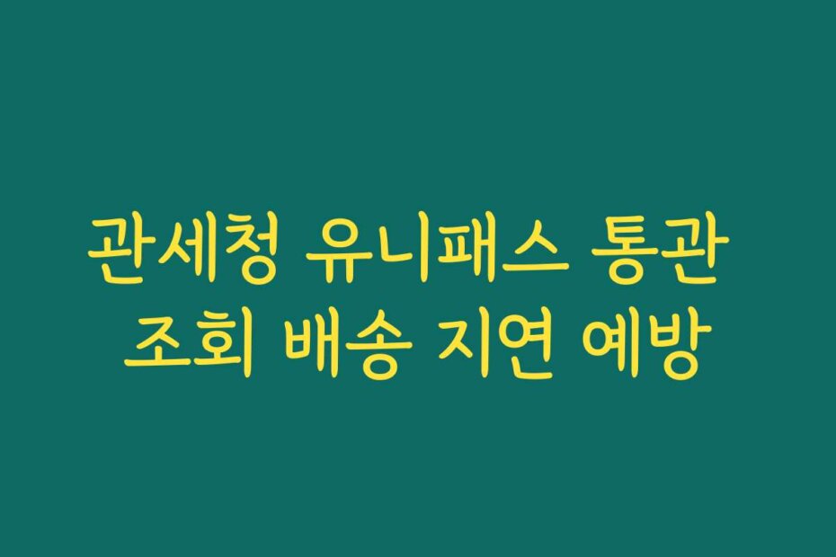 관세청 유니패스 통관 조회 배송 지연 예방