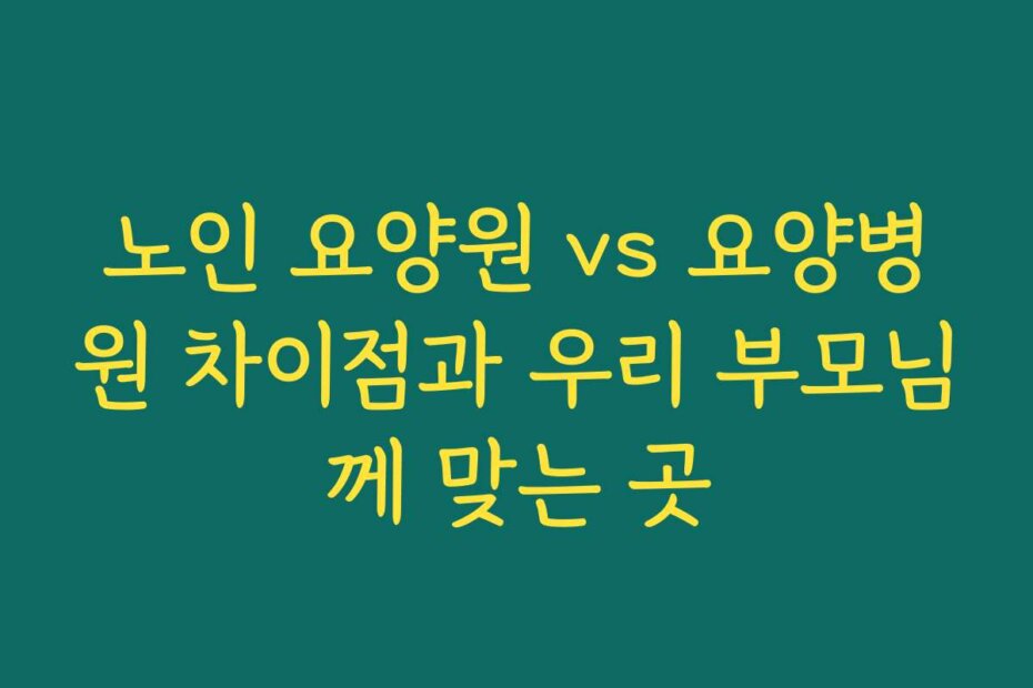 노인 요양원 vs 요양병원 차이점과 우리 부모님께 맞는 곳