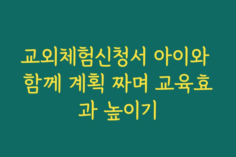 교외체험신청서 아이와 함께 계획 짜며 교육효과 높이기