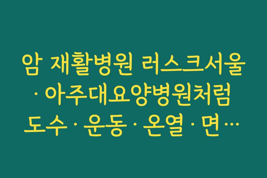 암 재활병원 러스크서울·아주대요양병원처럼 도수·운동·온열·면역치료를 묶은 프로그램 살펴보기