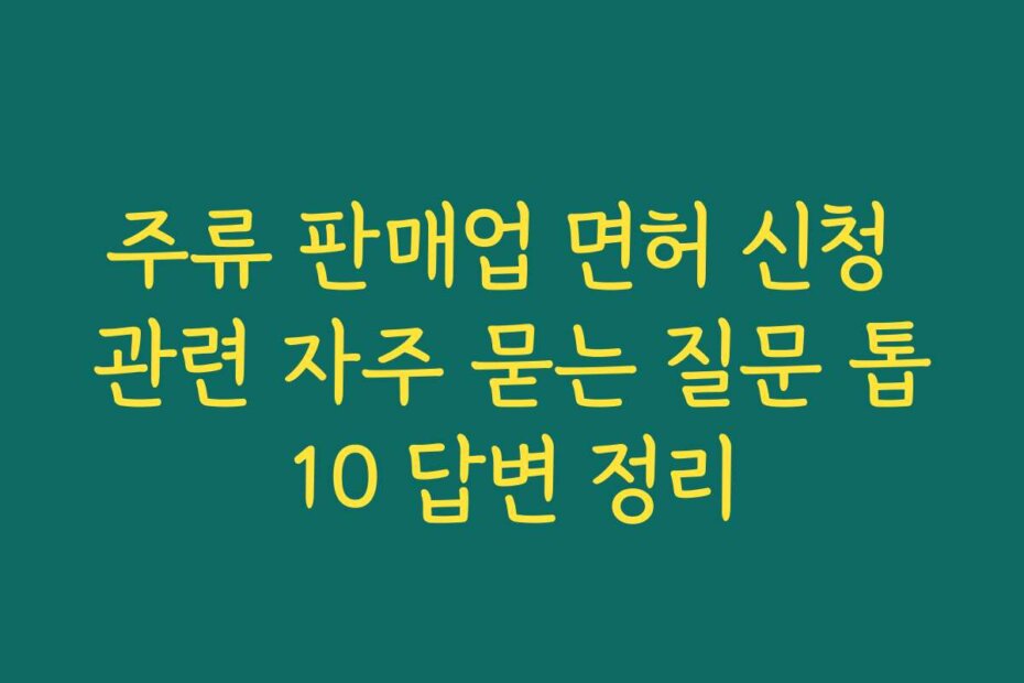 주류 판매업 면허 신청 관련 자주 묻는 질문 톱10 답변 정리