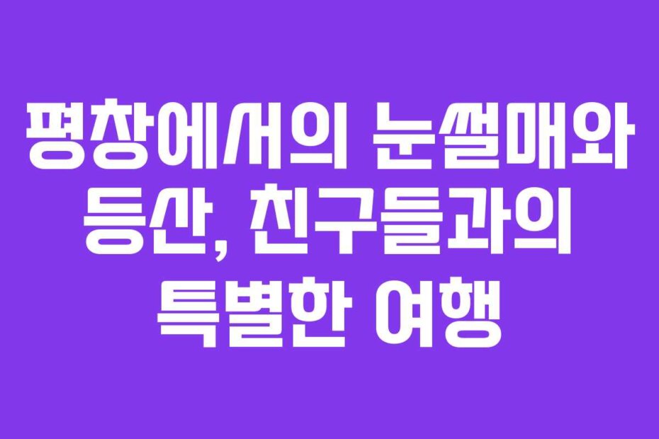 평창에서의 눈썰매와 등산, 친구들과의 특별한 여행