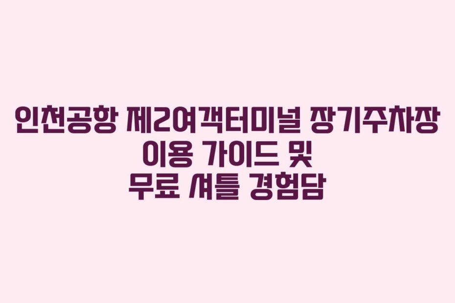 인천공항 제2여객터미널 장기주차장 이용 가이드 및 무료 셔틀 경험담