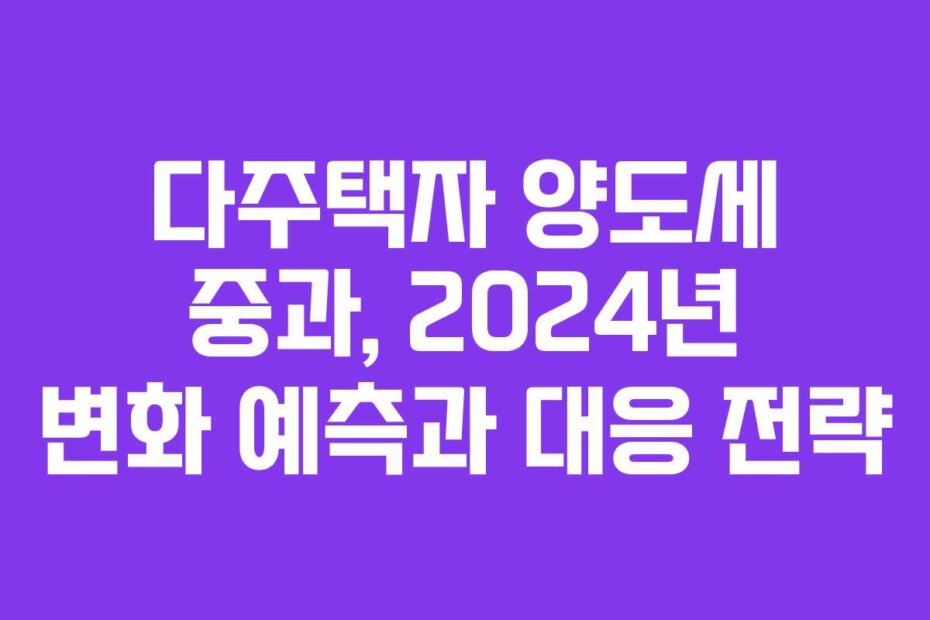 다주택자 양도세 중과, 2024년 변화 예측과 대응 전략 다주택자 양도세 중과, 2024년 변화 예측과 대응 전략