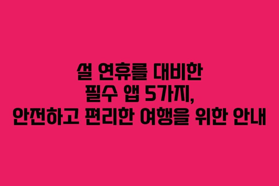 설 연휴를 대비한 필수 앱 5가지, 안전하고 편리한 여행을 위한 안내