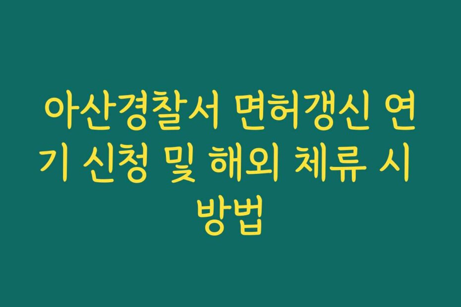 아산경찰서 면허갱신 연기 신청 및 해외 체류 시 방법