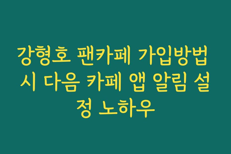 강형호 팬카페 가입방법 시 다음 카페 앱 알림 설정 노하우