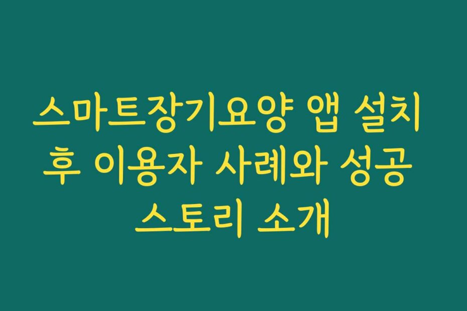 스마트장기요양 앱 설치 후 이용자 사례와 성공 스토리 소개