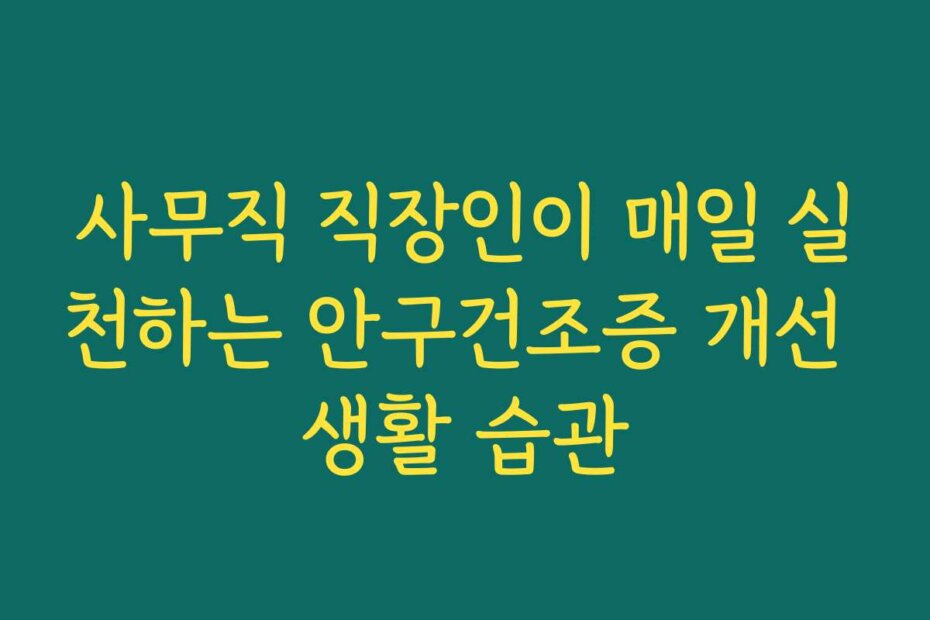 사무직 직장인이 매일 실천하는 안구건조증 개선 생활 습관
