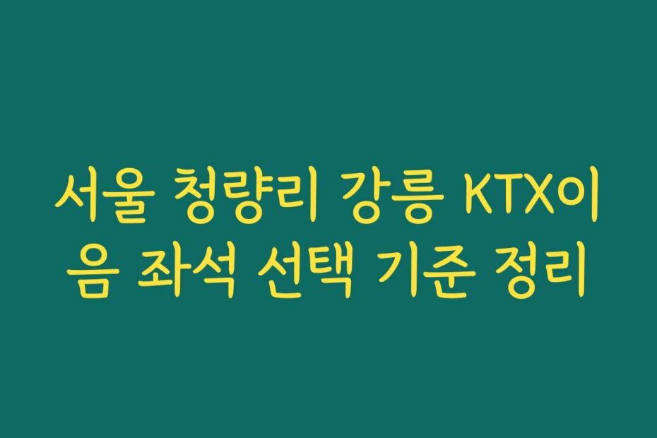 서울 청량리 강릉 KTX이음 좌석 선택 기준 정리